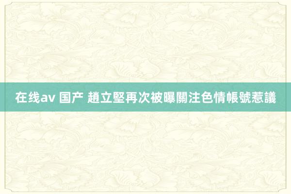 在线av 国产 趙立堅再次被曝關注色情帳號惹議