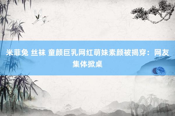 米菲兔 丝袜 童颜巨乳网红萌妹素颜被揭穿:网友集体掀桌