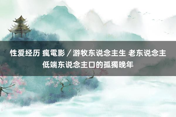 性爱经历 瘋電影／游牧东说念主生 　老东说念主低端东说念主口的孤獨晚年