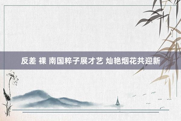 反差 裸 南国粹子展才艺 灿艳烟花共迎新