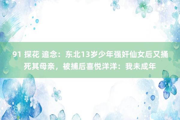 91 探花 追念：东北13岁少年强奸仙女后又捅死其母亲，被捕后喜悦洋洋：我未成年