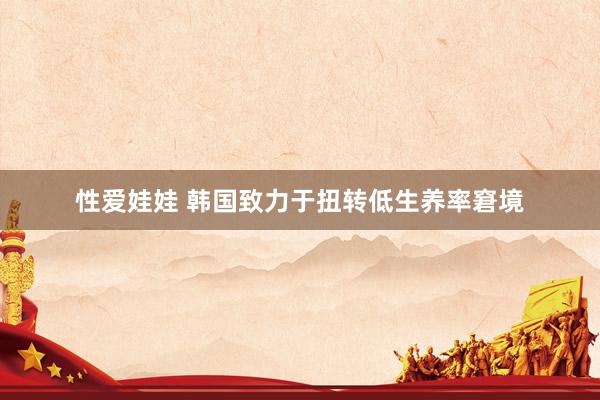 性爱娃娃 韩国致力于扭转低生养率窘境