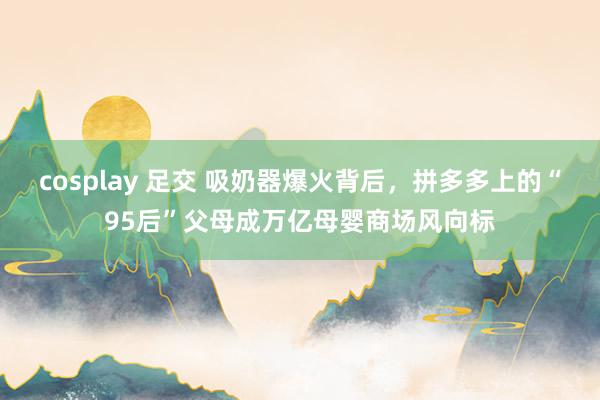 cosplay 足交 吸奶器爆火背后，拼多多上的“95后”父母成万亿母婴商场风向标