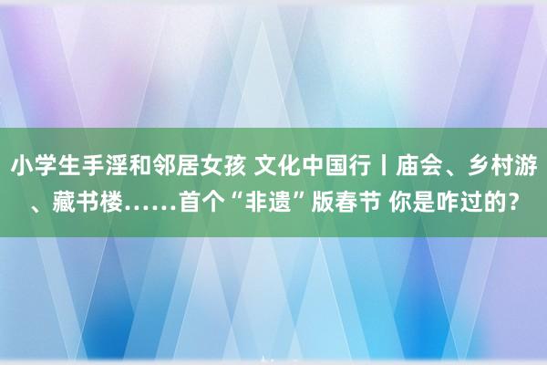 小学生手淫和邻居女孩 文化中国行丨庙会、乡村游、藏书楼……首个“非遗”版春节 你是咋过的？