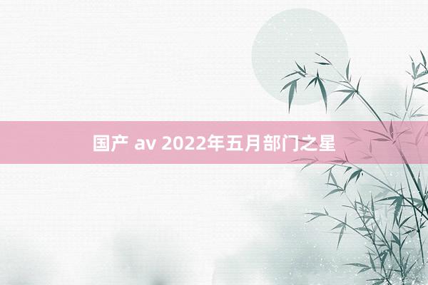国产 av 2022年五月部门之星