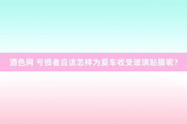 酒色网 亏损者应该怎样为爱车收受玻璃贴膜呢？
