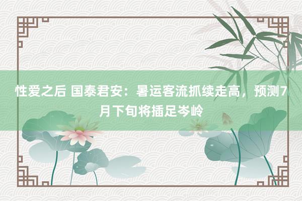 性爱之后 国泰君安：暑运客流抓续走高，预测7月下旬将插足岑岭