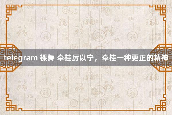 telegram 裸舞 牵挂厉以宁，牵挂一种更正的精神