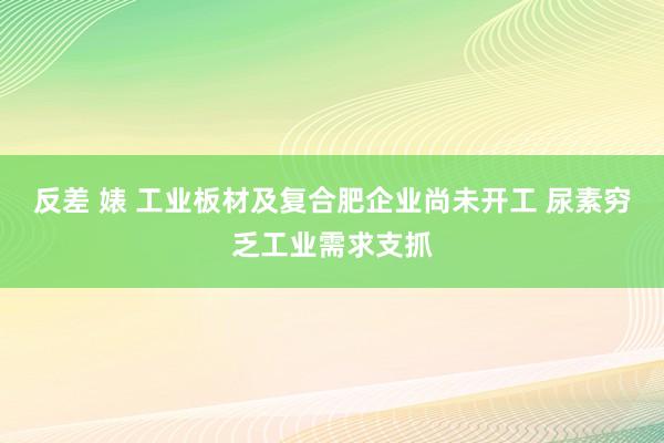 反差 婊 工业板材及复合肥企业尚未开工 尿素穷乏工业需求支抓