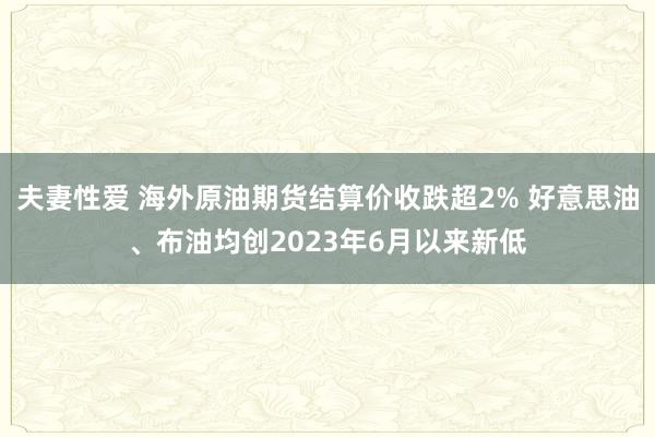 夫妻性爱 海外原油期货结算价收跌超2% 好意思油、布油均创2023年6月以来新低