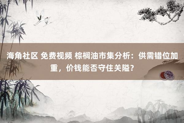 海角社区 免费视频 棕榈油市集分析：供需错位加重，价钱能否守住关隘？