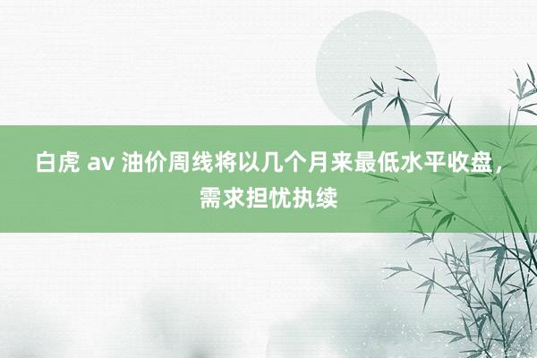 白虎 av 油价周线将以几个月来最低水平收盘，需求担忧执续