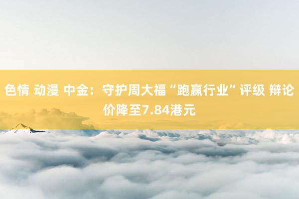 色情 动漫 中金：守护周大福“跑赢行业”评级 辩论价降至7.84港元