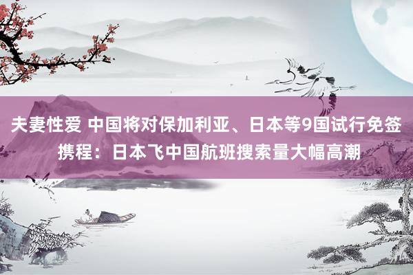 夫妻性爱 中国将对保加利亚、日本等9国试行免签 携程：日本飞中国航班搜索量大幅高潮