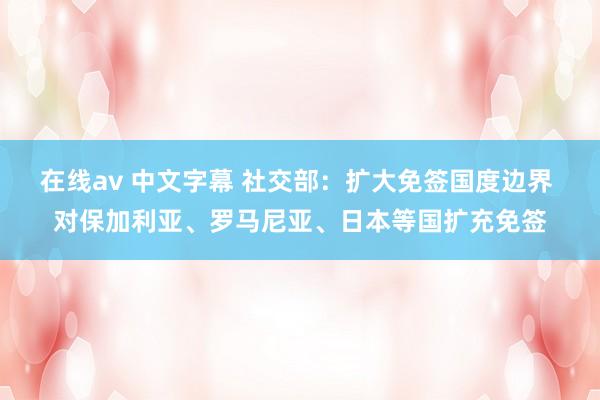 在线av 中文字幕 社交部：扩大免签国度边界 对保加利亚、罗马尼亚、日本等国扩充免签