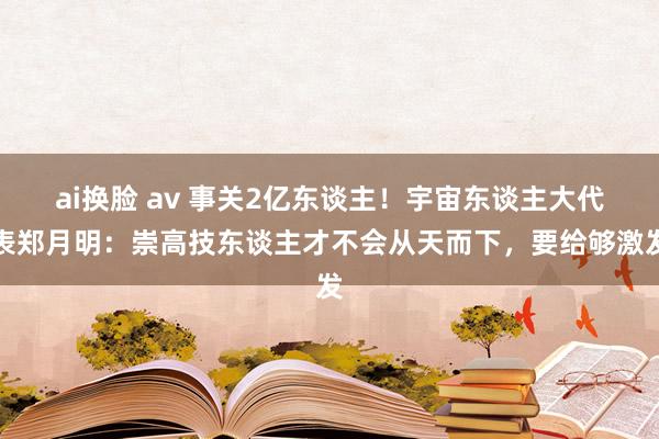 ai换脸 av 事关2亿东谈主！宇宙东谈主大代表郑月明：崇高技东谈主才不会从天而下，要给够激发
