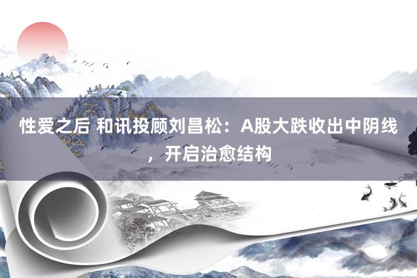 性爱之后 和讯投顾刘昌松：A股大跌收出中阴线，开启治愈结构