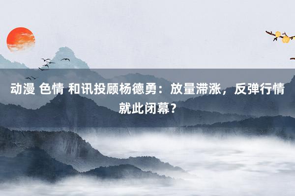 动漫 色情 和讯投顾杨德勇：放量滞涨，反弹行情就此闭幕？