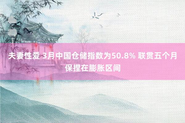 夫妻性爱 3月中国仓储指数为50.8% 联贯五个月保捏在膨胀区间
