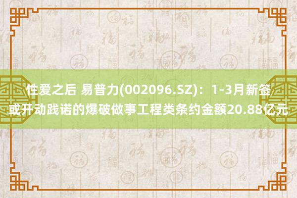 性爱之后 易普力(002096.SZ)：1-3月新签或开动践诺的爆破做事工程类条约金额20.88亿元