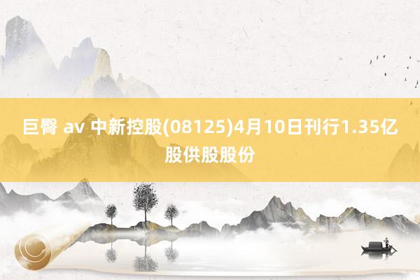 巨臀 av 中新控股(08125)4月10日刊行1.35亿股供股股份