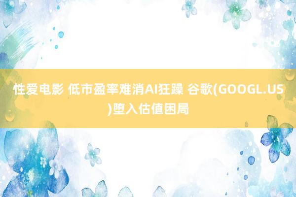 性爱电影 低市盈率难消AI狂躁 谷歌(GOOGL.US)堕入估值困局