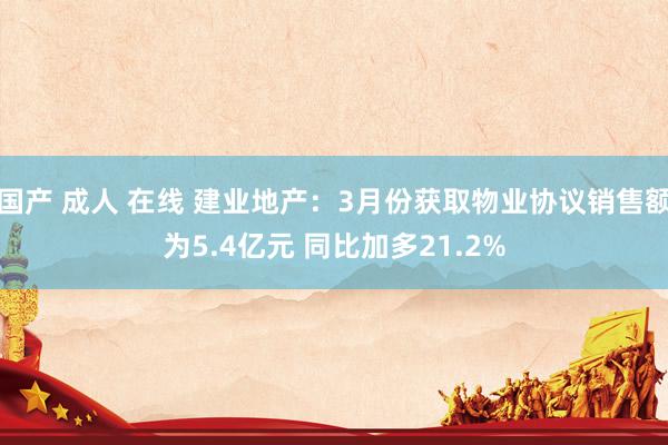 国产 成人 在线 建业地产：3月份获取物业协议销售额为5.4亿元 同比加多21.2%